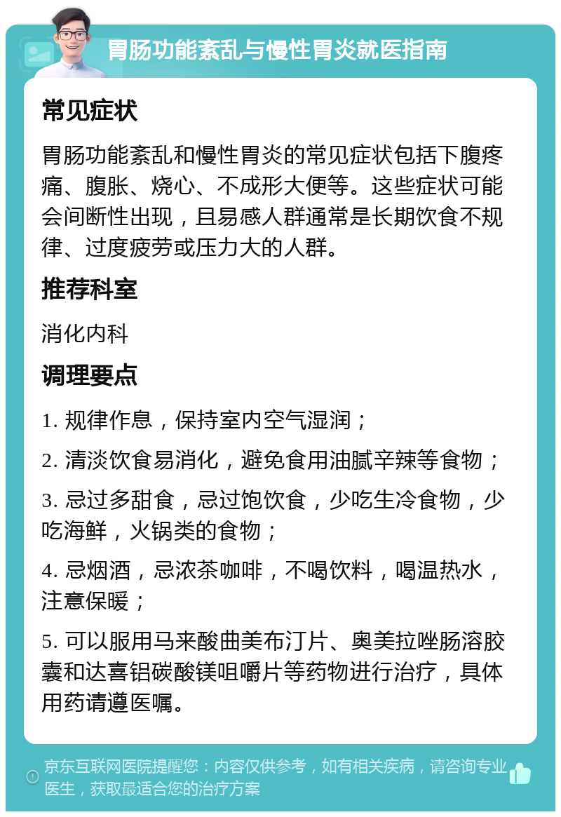 胃肠功能紊乱与慢性胃炎就医指南 常见症状 胃肠功能紊乱和慢性胃炎的常见症状包括下腹疼痛、腹胀、烧心、不成形大便等。这些症状可能会间断性出现，且易感人群通常是长期饮食不规律、过度疲劳或压力大的人群。 推荐科室 消化内科 调理要点 1. 规律作息，保持室内空气湿润； 2. 清淡饮食易消化，避免食用油腻辛辣等食物； 3. 忌过多甜食，忌过饱饮食，少吃生冷食物，少吃海鲜，火锅类的食物； 4. 忌烟酒，忌浓茶咖啡，不喝饮料，喝温热水，注意保暖； 5. 可以服用马来酸曲美布汀片、奥美拉唑肠溶胶囊和达喜铝碳酸镁咀嚼片等药物进行治疗，具体用药请遵医嘱。