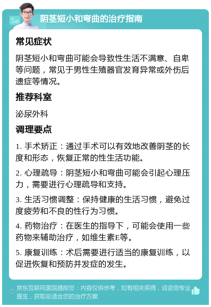 阴茎短小和弯曲的治疗指南 常见症状 阴茎短小和弯曲可能会导致性生活不满意、自卑等问题，常见于男性生殖器官发育异常或外伤后遗症等情况。 推荐科室 泌尿外科 调理要点 1. 手术矫正：通过手术可以有效地改善阴茎的长度和形态，恢复正常的性生活功能。 2. 心理疏导：阴茎短小和弯曲可能会引起心理压力，需要进行心理疏导和支持。 3. 生活习惯调整：保持健康的生活习惯，避免过度疲劳和不良的性行为习惯。 4. 药物治疗：在医生的指导下，可能会使用一些药物来辅助治疗，如维生素E等。 5. 康复训练：术后需要进行适当的康复训练，以促进恢复和预防并发症的发生。