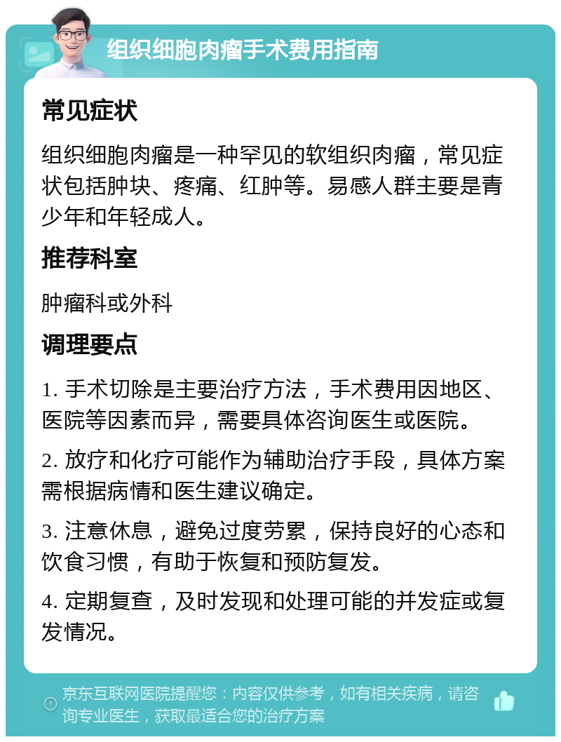 组织细胞肉瘤手术费用指南 常见症状 组织细胞肉瘤是一种罕见的软组织肉瘤，常见症状包括肿块、疼痛、红肿等。易感人群主要是青少年和年轻成人。 推荐科室 肿瘤科或外科 调理要点 1. 手术切除是主要治疗方法，手术费用因地区、医院等因素而异，需要具体咨询医生或医院。 2. 放疗和化疗可能作为辅助治疗手段，具体方案需根据病情和医生建议确定。 3. 注意休息，避免过度劳累，保持良好的心态和饮食习惯，有助于恢复和预防复发。 4. 定期复查，及时发现和处理可能的并发症或复发情况。