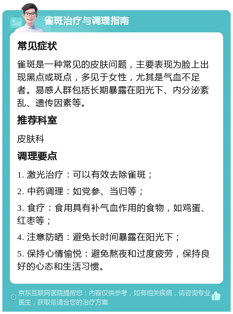 雀斑治疗与调理指南 常见症状 雀斑是一种常见的皮肤问题，主要表现为脸上出现黑点或斑点，多见于女性，尤其是气血不足者。易感人群包括长期暴露在阳光下、内分泌紊乱、遗传因素等。 推荐科室 皮肤科 调理要点 1. 激光治疗：可以有效去除雀斑； 2. 中药调理：如党参、当归等； 3. 食疗：食用具有补气血作用的食物，如鸡蛋、红枣等； 4. 注意防晒：避免长时间暴露在阳光下； 5. 保持心情愉悦：避免熬夜和过度疲劳，保持良好的心态和生活习惯。