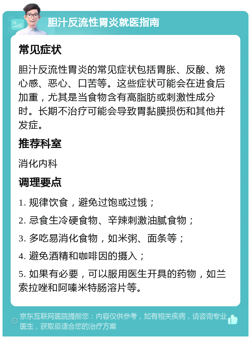 胆汁反流性胃炎就医指南 常见症状 胆汁反流性胃炎的常见症状包括胃胀、反酸、烧心感、恶心、口苦等。这些症状可能会在进食后加重，尤其是当食物含有高脂肪或刺激性成分时。长期不治疗可能会导致胃黏膜损伤和其他并发症。 推荐科室 消化内科 调理要点 1. 规律饮食，避免过饱或过饿； 2. 忌食生冷硬食物、辛辣刺激油腻食物； 3. 多吃易消化食物，如米粥、面条等； 4. 避免酒精和咖啡因的摄入； 5. 如果有必要，可以服用医生开具的药物，如兰索拉唑和阿嗪米特肠溶片等。