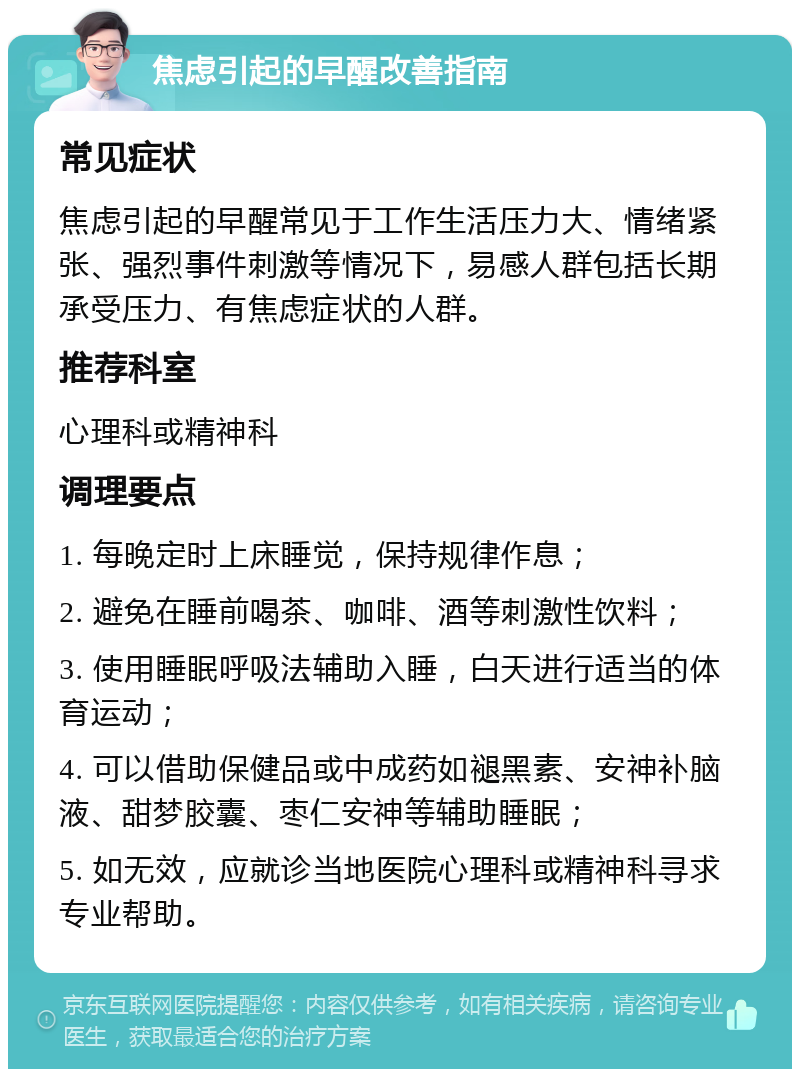 焦虑引起的早醒改善指南 常见症状 焦虑引起的早醒常见于工作生活压力大、情绪紧张、强烈事件刺激等情况下，易感人群包括长期承受压力、有焦虑症状的人群。 推荐科室 心理科或精神科 调理要点 1. 每晚定时上床睡觉，保持规律作息； 2. 避免在睡前喝茶、咖啡、酒等刺激性饮料； 3. 使用睡眠呼吸法辅助入睡，白天进行适当的体育运动； 4. 可以借助保健品或中成药如褪黑素、安神补脑液、甜梦胶囊、枣仁安神等辅助睡眠； 5. 如无效，应就诊当地医院心理科或精神科寻求专业帮助。