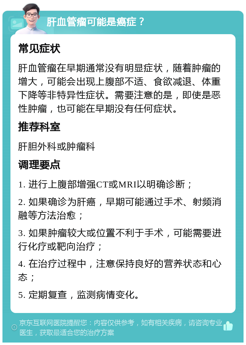 肝血管瘤可能是癌症？ 常见症状 肝血管瘤在早期通常没有明显症状，随着肿瘤的增大，可能会出现上腹部不适、食欲减退、体重下降等非特异性症状。需要注意的是，即使是恶性肿瘤，也可能在早期没有任何症状。 推荐科室 肝胆外科或肿瘤科 调理要点 1. 进行上腹部增强CT或MRI以明确诊断； 2. 如果确诊为肝癌，早期可能通过手术、射频消融等方法治愈； 3. 如果肿瘤较大或位置不利于手术，可能需要进行化疗或靶向治疗； 4. 在治疗过程中，注意保持良好的营养状态和心态； 5. 定期复查，监测病情变化。