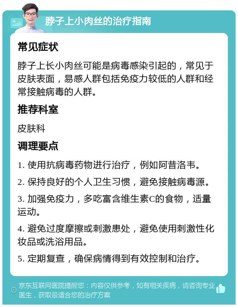 脖子上小肉丝的治疗指南 常见症状 脖子上长小肉丝可能是病毒感染引起的，常见于皮肤表面，易感人群包括免疫力较低的人群和经常接触病毒的人群。 推荐科室 皮肤科 调理要点 1. 使用抗病毒药物进行治疗，例如阿昔洛韦。 2. 保持良好的个人卫生习惯，避免接触病毒源。 3. 加强免疫力，多吃富含维生素C的食物，适量运动。 4. 避免过度摩擦或刺激患处，避免使用刺激性化妆品或洗浴用品。 5. 定期复查，确保病情得到有效控制和治疗。