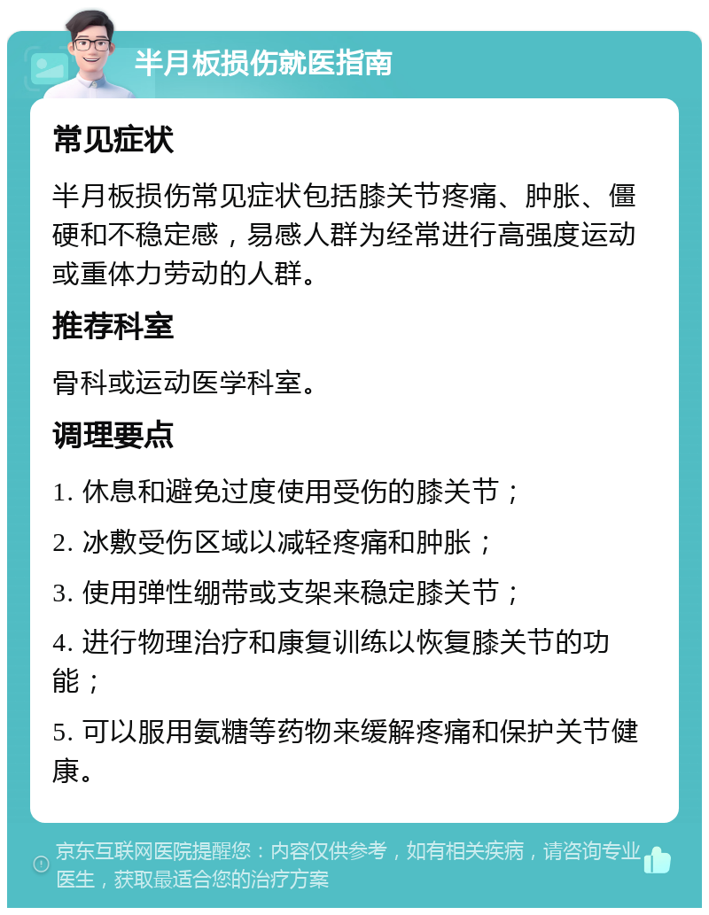 半月板损伤就医指南 常见症状 半月板损伤常见症状包括膝关节疼痛、肿胀、僵硬和不稳定感，易感人群为经常进行高强度运动或重体力劳动的人群。 推荐科室 骨科或运动医学科室。 调理要点 1. 休息和避免过度使用受伤的膝关节； 2. 冰敷受伤区域以减轻疼痛和肿胀； 3. 使用弹性绷带或支架来稳定膝关节； 4. 进行物理治疗和康复训练以恢复膝关节的功能； 5. 可以服用氨糖等药物来缓解疼痛和保护关节健康。