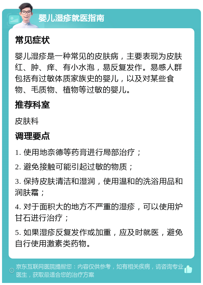 婴儿湿疹就医指南 常见症状 婴儿湿疹是一种常见的皮肤病，主要表现为皮肤红、肿、痒、有小水泡，易反复发作。易感人群包括有过敏体质家族史的婴儿，以及对某些食物、毛质物、植物等过敏的婴儿。 推荐科室 皮肤科 调理要点 1. 使用地奈德等药膏进行局部治疗； 2. 避免接触可能引起过敏的物质； 3. 保持皮肤清洁和湿润，使用温和的洗浴用品和润肤霜； 4. 对于面积大的地方不严重的湿疹，可以使用炉甘石进行治疗； 5. 如果湿疹反复发作或加重，应及时就医，避免自行使用激素类药物。