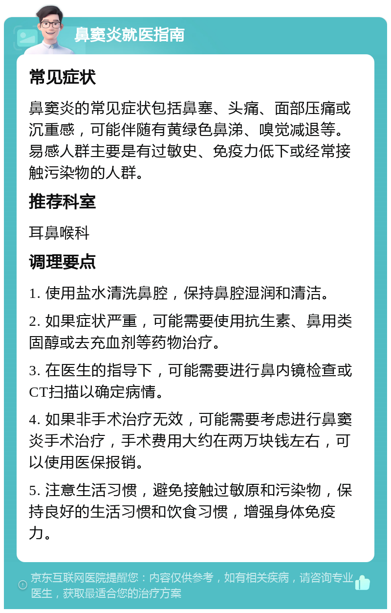 鼻窦炎就医指南 常见症状 鼻窦炎的常见症状包括鼻塞、头痛、面部压痛或沉重感，可能伴随有黄绿色鼻涕、嗅觉减退等。易感人群主要是有过敏史、免疫力低下或经常接触污染物的人群。 推荐科室 耳鼻喉科 调理要点 1. 使用盐水清洗鼻腔，保持鼻腔湿润和清洁。 2. 如果症状严重，可能需要使用抗生素、鼻用类固醇或去充血剂等药物治疗。 3. 在医生的指导下，可能需要进行鼻内镜检查或CT扫描以确定病情。 4. 如果非手术治疗无效，可能需要考虑进行鼻窦炎手术治疗，手术费用大约在两万块钱左右，可以使用医保报销。 5. 注意生活习惯，避免接触过敏原和污染物，保持良好的生活习惯和饮食习惯，增强身体免疫力。