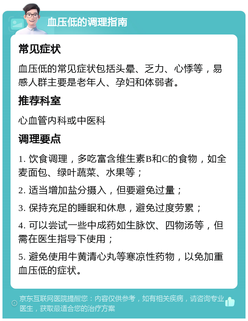 血压低的调理指南 常见症状 血压低的常见症状包括头晕、乏力、心悸等，易感人群主要是老年人、孕妇和体弱者。 推荐科室 心血管内科或中医科 调理要点 1. 饮食调理，多吃富含维生素B和C的食物，如全麦面包、绿叶蔬菜、水果等； 2. 适当增加盐分摄入，但要避免过量； 3. 保持充足的睡眠和休息，避免过度劳累； 4. 可以尝试一些中成药如生脉饮、四物汤等，但需在医生指导下使用； 5. 避免使用牛黄清心丸等寒凉性药物，以免加重血压低的症状。