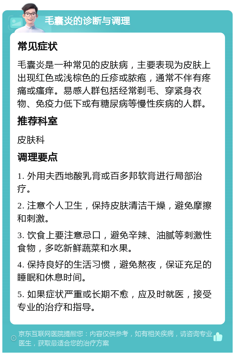 毛囊炎的诊断与调理 常见症状 毛囊炎是一种常见的皮肤病，主要表现为皮肤上出现红色或浅棕色的丘疹或脓疱，通常不伴有疼痛或瘙痒。易感人群包括经常剃毛、穿紧身衣物、免疫力低下或有糖尿病等慢性疾病的人群。 推荐科室 皮肤科 调理要点 1. 外用夫西地酸乳膏或百多邦软膏进行局部治疗。 2. 注意个人卫生，保持皮肤清洁干燥，避免摩擦和刺激。 3. 饮食上要注意忌口，避免辛辣、油腻等刺激性食物，多吃新鲜蔬菜和水果。 4. 保持良好的生活习惯，避免熬夜，保证充足的睡眠和休息时间。 5. 如果症状严重或长期不愈，应及时就医，接受专业的治疗和指导。