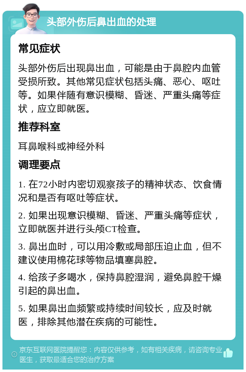 头部外伤后鼻出血的处理 常见症状 头部外伤后出现鼻出血，可能是由于鼻腔内血管受损所致。其他常见症状包括头痛、恶心、呕吐等。如果伴随有意识模糊、昏迷、严重头痛等症状，应立即就医。 推荐科室 耳鼻喉科或神经外科 调理要点 1. 在72小时内密切观察孩子的精神状态、饮食情况和是否有呕吐等症状。 2. 如果出现意识模糊、昏迷、严重头痛等症状，立即就医并进行头颅CT检查。 3. 鼻出血时，可以用冷敷或局部压迫止血，但不建议使用棉花球等物品填塞鼻腔。 4. 给孩子多喝水，保持鼻腔湿润，避免鼻腔干燥引起的鼻出血。 5. 如果鼻出血频繁或持续时间较长，应及时就医，排除其他潜在疾病的可能性。