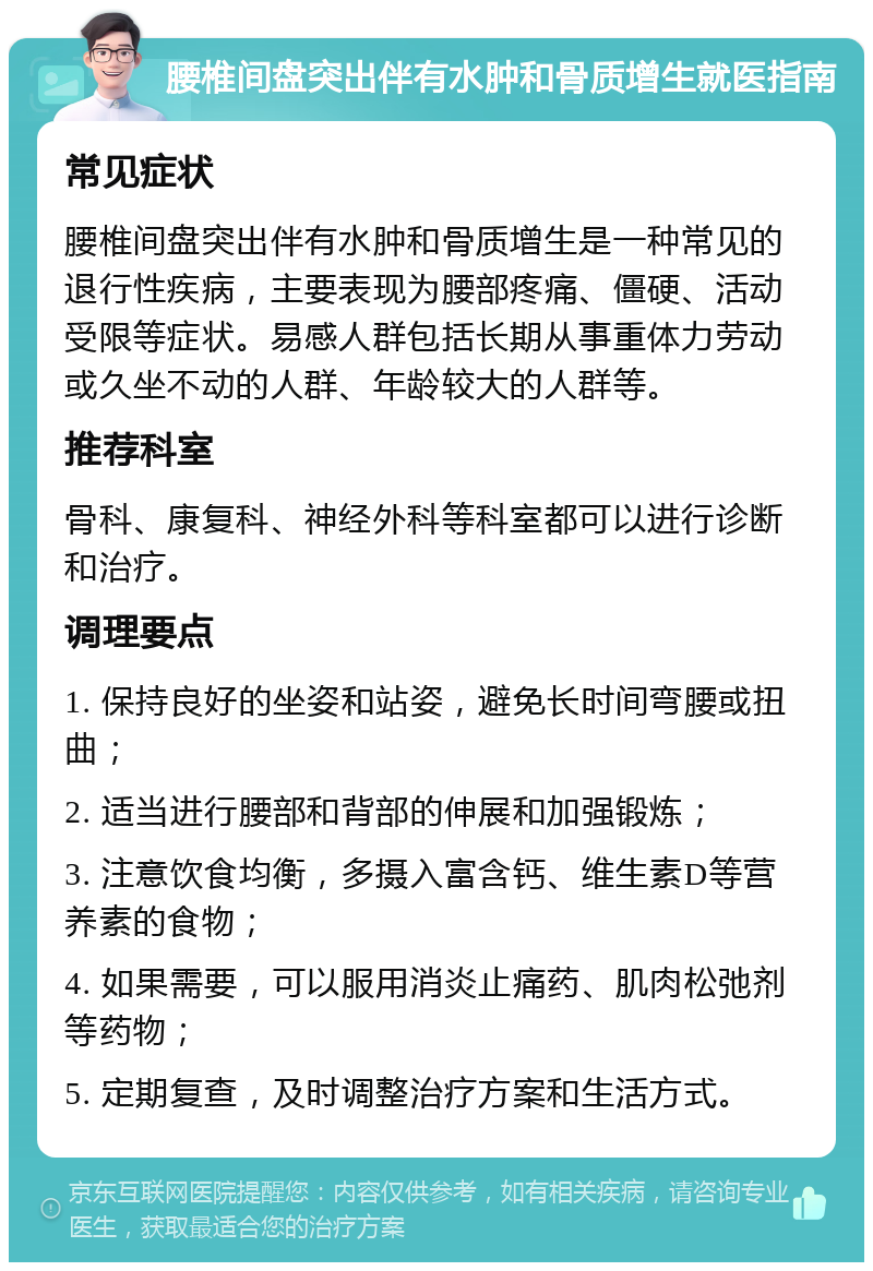 腰椎间盘突出伴有水肿和骨质增生就医指南 常见症状 腰椎间盘突出伴有水肿和骨质增生是一种常见的退行性疾病，主要表现为腰部疼痛、僵硬、活动受限等症状。易感人群包括长期从事重体力劳动或久坐不动的人群、年龄较大的人群等。 推荐科室 骨科、康复科、神经外科等科室都可以进行诊断和治疗。 调理要点 1. 保持良好的坐姿和站姿，避免长时间弯腰或扭曲； 2. 适当进行腰部和背部的伸展和加强锻炼； 3. 注意饮食均衡，多摄入富含钙、维生素D等营养素的食物； 4. 如果需要，可以服用消炎止痛药、肌肉松弛剂等药物； 5. 定期复查，及时调整治疗方案和生活方式。