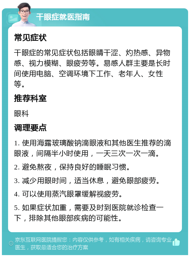 干眼症就医指南 常见症状 干眼症的常见症状包括眼睛干涩、灼热感、异物感、视力模糊、眼疲劳等。易感人群主要是长时间使用电脑、空调环境下工作、老年人、女性等。 推荐科室 眼科 调理要点 1. 使用海露玻璃酸钠滴眼液和其他医生推荐的滴眼液，间隔半小时使用，一天三次一次一滴。 2. 避免熬夜，保持良好的睡眠习惯。 3. 减少用眼时间，适当休息，避免眼部疲劳。 4. 可以使用蒸汽眼罩缓解视疲劳。 5. 如果症状加重，需要及时到医院就诊检查一下，排除其他眼部疾病的可能性。