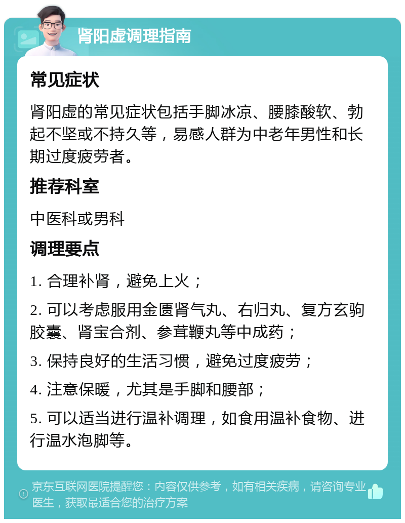 肾阳虚调理指南 常见症状 肾阳虚的常见症状包括手脚冰凉、腰膝酸软、勃起不坚或不持久等，易感人群为中老年男性和长期过度疲劳者。 推荐科室 中医科或男科 调理要点 1. 合理补肾，避免上火； 2. 可以考虑服用金匮肾气丸、右归丸、复方玄驹胶囊、肾宝合剂、参茸鞭丸等中成药； 3. 保持良好的生活习惯，避免过度疲劳； 4. 注意保暖，尤其是手脚和腰部； 5. 可以适当进行温补调理，如食用温补食物、进行温水泡脚等。