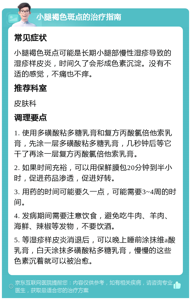 小腿褐色斑点的治疗指南 常见症状 小腿褐色斑点可能是长期小腿部慢性湿疹导致的湿疹样皮炎，时间久了会形成色素沉淀。没有不适的感觉，不痛也不痒。 推荐科室 皮肤科 调理要点 1. 使用多磺酸粘多糖乳膏和复方丙酸氯倍他索乳膏，先涂一层多磺酸粘多糖乳膏，几秒钟后等它干了再涂一层复方丙酸氯倍他索乳膏。 2. 如果时间充裕，可以用保鲜膜包20分钟到半小时，促进药品渗透，促进好转。 3. 用药的时间可能要久一点，可能需要3~4周的时间。 4. 发病期间需要注意饮食，避免吃牛肉、羊肉、海鲜、辣椒等发物，不要饮酒。 5. 等湿疹样皮炎消退后，可以晚上睡前涂抹维a酸乳膏，白天涂抹多磺酸粘多糖乳膏，慢慢的这些色素沉着就可以被治愈。