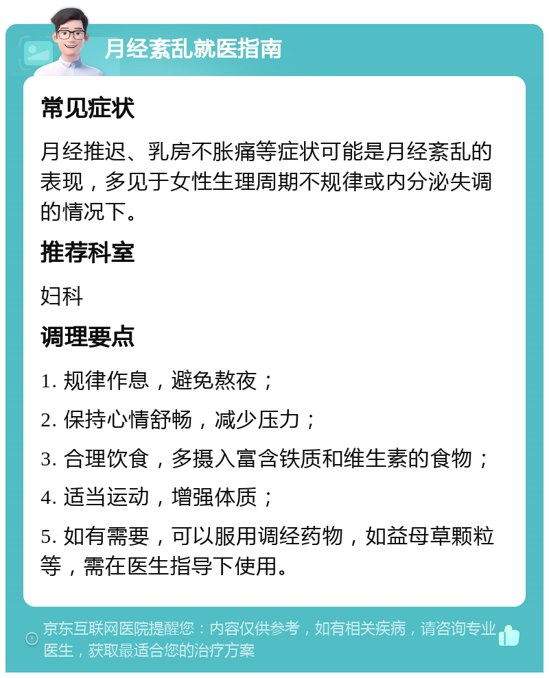 月经紊乱就医指南 常见症状 月经推迟、乳房不胀痛等症状可能是月经紊乱的表现，多见于女性生理周期不规律或内分泌失调的情况下。 推荐科室 妇科 调理要点 1. 规律作息，避免熬夜； 2. 保持心情舒畅，减少压力； 3. 合理饮食，多摄入富含铁质和维生素的食物； 4. 适当运动，增强体质； 5. 如有需要，可以服用调经药物，如益母草颗粒等，需在医生指导下使用。