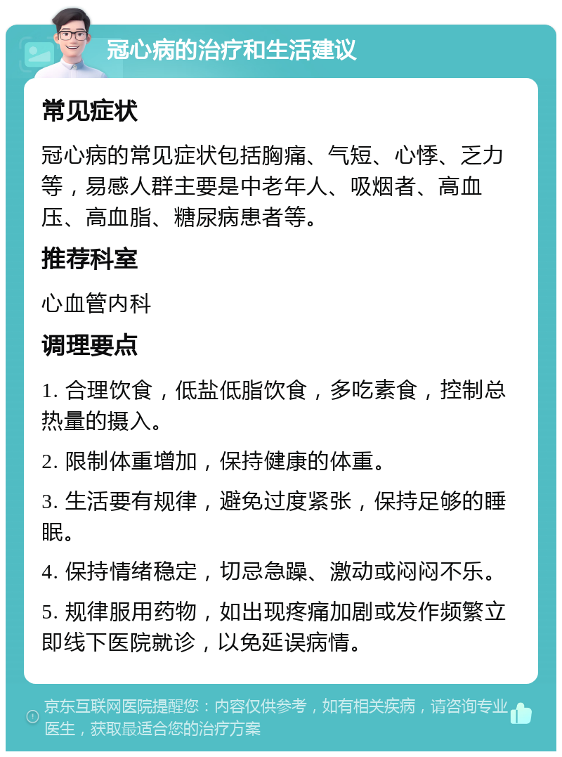 冠心病的治疗和生活建议 常见症状 冠心病的常见症状包括胸痛、气短、心悸、乏力等，易感人群主要是中老年人、吸烟者、高血压、高血脂、糖尿病患者等。 推荐科室 心血管内科 调理要点 1. 合理饮食，低盐低脂饮食，多吃素食，控制总热量的摄入。 2. 限制体重增加，保持健康的体重。 3. 生活要有规律，避免过度紧张，保持足够的睡眠。 4. 保持情绪稳定，切忌急躁、激动或闷闷不乐。 5. 规律服用药物，如出现疼痛加剧或发作频繁立即线下医院就诊，以免延误病情。