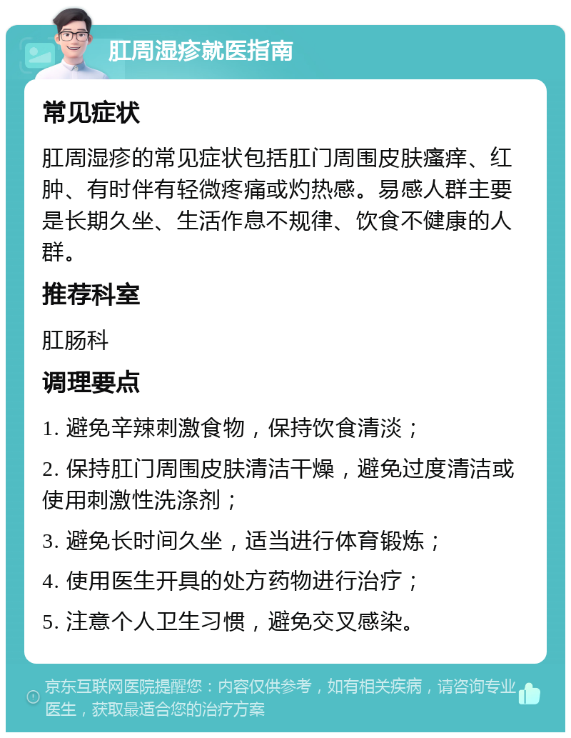 肛周湿疹就医指南 常见症状 肛周湿疹的常见症状包括肛门周围皮肤瘙痒、红肿、有时伴有轻微疼痛或灼热感。易感人群主要是长期久坐、生活作息不规律、饮食不健康的人群。 推荐科室 肛肠科 调理要点 1. 避免辛辣刺激食物，保持饮食清淡； 2. 保持肛门周围皮肤清洁干燥，避免过度清洁或使用刺激性洗涤剂； 3. 避免长时间久坐，适当进行体育锻炼； 4. 使用医生开具的处方药物进行治疗； 5. 注意个人卫生习惯，避免交叉感染。