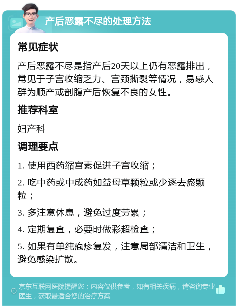 产后恶露不尽的处理方法 常见症状 产后恶露不尽是指产后20天以上仍有恶露排出，常见于子宫收缩乏力、宫颈撕裂等情况，易感人群为顺产或剖腹产后恢复不良的女性。 推荐科室 妇产科 调理要点 1. 使用西药缩宫素促进子宫收缩； 2. 吃中药或中成药如益母草颗粒或少逐去瘀颗粒； 3. 多注意休息，避免过度劳累； 4. 定期复查，必要时做彩超检查； 5. 如果有单纯疱疹复发，注意局部清洁和卫生，避免感染扩散。