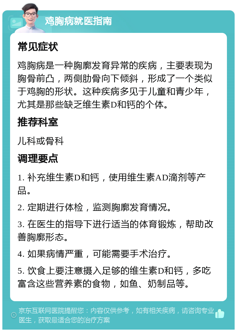 鸡胸病就医指南 常见症状 鸡胸病是一种胸廓发育异常的疾病，主要表现为胸骨前凸，两侧肋骨向下倾斜，形成了一个类似于鸡胸的形状。这种疾病多见于儿童和青少年，尤其是那些缺乏维生素D和钙的个体。 推荐科室 儿科或骨科 调理要点 1. 补充维生素D和钙，使用维生素AD滴剂等产品。 2. 定期进行体检，监测胸廓发育情况。 3. 在医生的指导下进行适当的体育锻炼，帮助改善胸廓形态。 4. 如果病情严重，可能需要手术治疗。 5. 饮食上要注意摄入足够的维生素D和钙，多吃富含这些营养素的食物，如鱼、奶制品等。