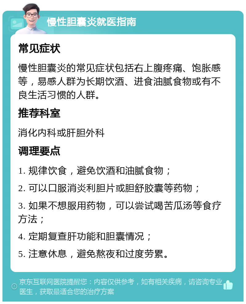 慢性胆囊炎就医指南 常见症状 慢性胆囊炎的常见症状包括右上腹疼痛、饱胀感等，易感人群为长期饮酒、进食油腻食物或有不良生活习惯的人群。 推荐科室 消化内科或肝胆外科 调理要点 1. 规律饮食，避免饮酒和油腻食物； 2. 可以口服消炎利胆片或胆舒胶囊等药物； 3. 如果不想服用药物，可以尝试喝苦瓜汤等食疗方法； 4. 定期复查肝功能和胆囊情况； 5. 注意休息，避免熬夜和过度劳累。