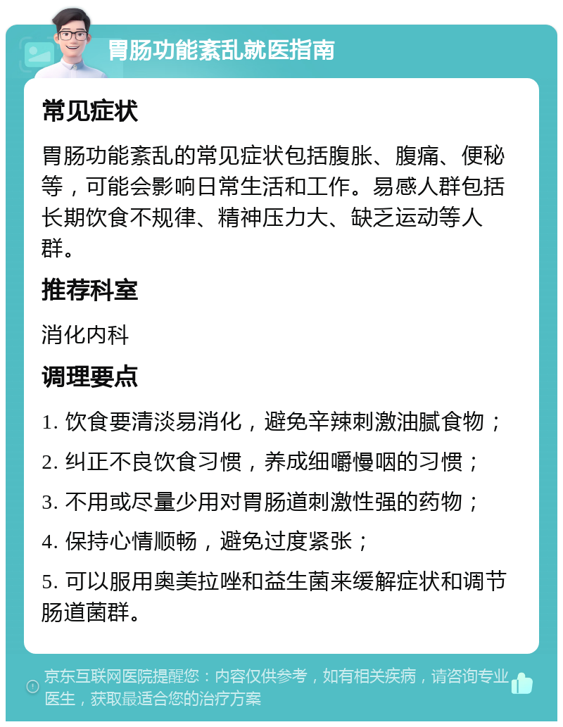 胃肠功能紊乱就医指南 常见症状 胃肠功能紊乱的常见症状包括腹胀、腹痛、便秘等，可能会影响日常生活和工作。易感人群包括长期饮食不规律、精神压力大、缺乏运动等人群。 推荐科室 消化内科 调理要点 1. 饮食要清淡易消化，避免辛辣刺激油腻食物； 2. 纠正不良饮食习惯，养成细嚼慢咽的习惯； 3. 不用或尽量少用对胃肠道刺激性强的药物； 4. 保持心情顺畅，避免过度紧张； 5. 可以服用奥美拉唑和益生菌来缓解症状和调节肠道菌群。