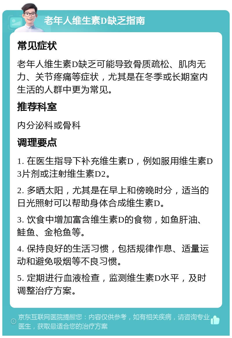 老年人维生素D缺乏指南 常见症状 老年人维生素D缺乏可能导致骨质疏松、肌肉无力、关节疼痛等症状，尤其是在冬季或长期室内生活的人群中更为常见。 推荐科室 内分泌科或骨科 调理要点 1. 在医生指导下补充维生素D，例如服用维生素D3片剂或注射维生素D2。 2. 多晒太阳，尤其是在早上和傍晚时分，适当的日光照射可以帮助身体合成维生素D。 3. 饮食中增加富含维生素D的食物，如鱼肝油、鲑鱼、金枪鱼等。 4. 保持良好的生活习惯，包括规律作息、适量运动和避免吸烟等不良习惯。 5. 定期进行血液检查，监测维生素D水平，及时调整治疗方案。