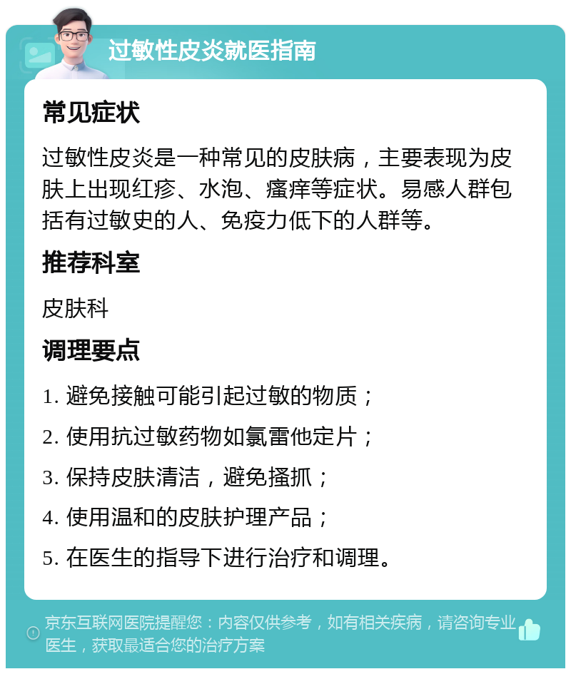 过敏性皮炎就医指南 常见症状 过敏性皮炎是一种常见的皮肤病，主要表现为皮肤上出现红疹、水泡、瘙痒等症状。易感人群包括有过敏史的人、免疫力低下的人群等。 推荐科室 皮肤科 调理要点 1. 避免接触可能引起过敏的物质； 2. 使用抗过敏药物如氯雷他定片； 3. 保持皮肤清洁，避免搔抓； 4. 使用温和的皮肤护理产品； 5. 在医生的指导下进行治疗和调理。