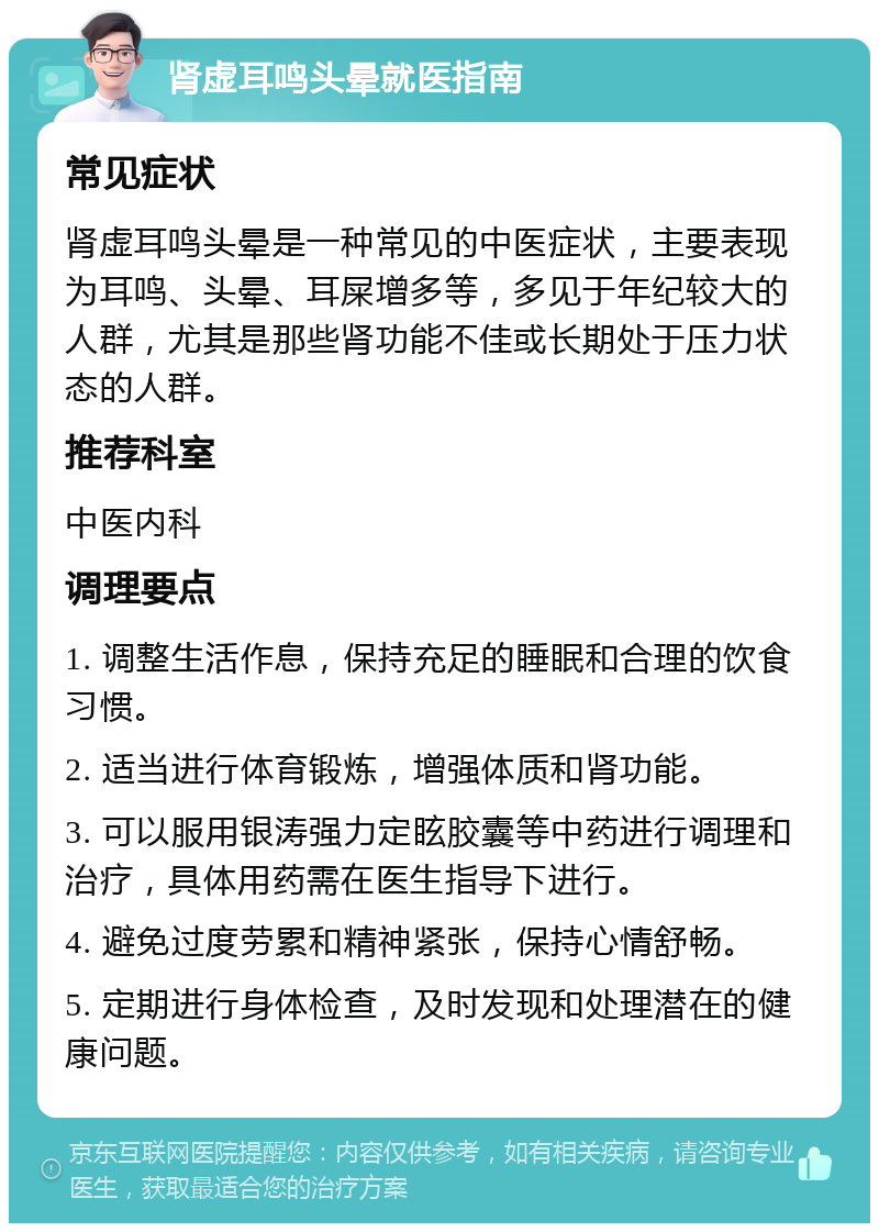 肾虚耳鸣头晕就医指南 常见症状 肾虚耳鸣头晕是一种常见的中医症状，主要表现为耳鸣、头晕、耳屎增多等，多见于年纪较大的人群，尤其是那些肾功能不佳或长期处于压力状态的人群。 推荐科室 中医内科 调理要点 1. 调整生活作息，保持充足的睡眠和合理的饮食习惯。 2. 适当进行体育锻炼，增强体质和肾功能。 3. 可以服用银涛强力定眩胶囊等中药进行调理和治疗，具体用药需在医生指导下进行。 4. 避免过度劳累和精神紧张，保持心情舒畅。 5. 定期进行身体检查，及时发现和处理潜在的健康问题。