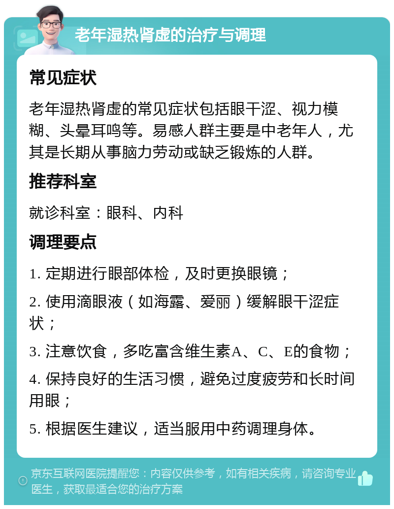 老年湿热肾虚的治疗与调理 常见症状 老年湿热肾虚的常见症状包括眼干涩、视力模糊、头晕耳鸣等。易感人群主要是中老年人，尤其是长期从事脑力劳动或缺乏锻炼的人群。 推荐科室 就诊科室：眼科、内科 调理要点 1. 定期进行眼部体检，及时更换眼镜； 2. 使用滴眼液（如海露、爱丽）缓解眼干涩症状； 3. 注意饮食，多吃富含维生素A、C、E的食物； 4. 保持良好的生活习惯，避免过度疲劳和长时间用眼； 5. 根据医生建议，适当服用中药调理身体。