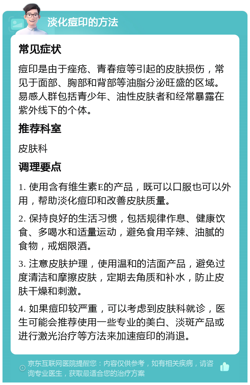 淡化痘印的方法 常见症状 痘印是由于痤疮、青春痘等引起的皮肤损伤，常见于面部、胸部和背部等油脂分泌旺盛的区域。易感人群包括青少年、油性皮肤者和经常暴露在紫外线下的个体。 推荐科室 皮肤科 调理要点 1. 使用含有维生素E的产品，既可以口服也可以外用，帮助淡化痘印和改善皮肤质量。 2. 保持良好的生活习惯，包括规律作息、健康饮食、多喝水和适量运动，避免食用辛辣、油腻的食物，戒烟限酒。 3. 注意皮肤护理，使用温和的洁面产品，避免过度清洁和摩擦皮肤，定期去角质和补水，防止皮肤干燥和刺激。 4. 如果痘印较严重，可以考虑到皮肤科就诊，医生可能会推荐使用一些专业的美白、淡斑产品或进行激光治疗等方法来加速痘印的消退。