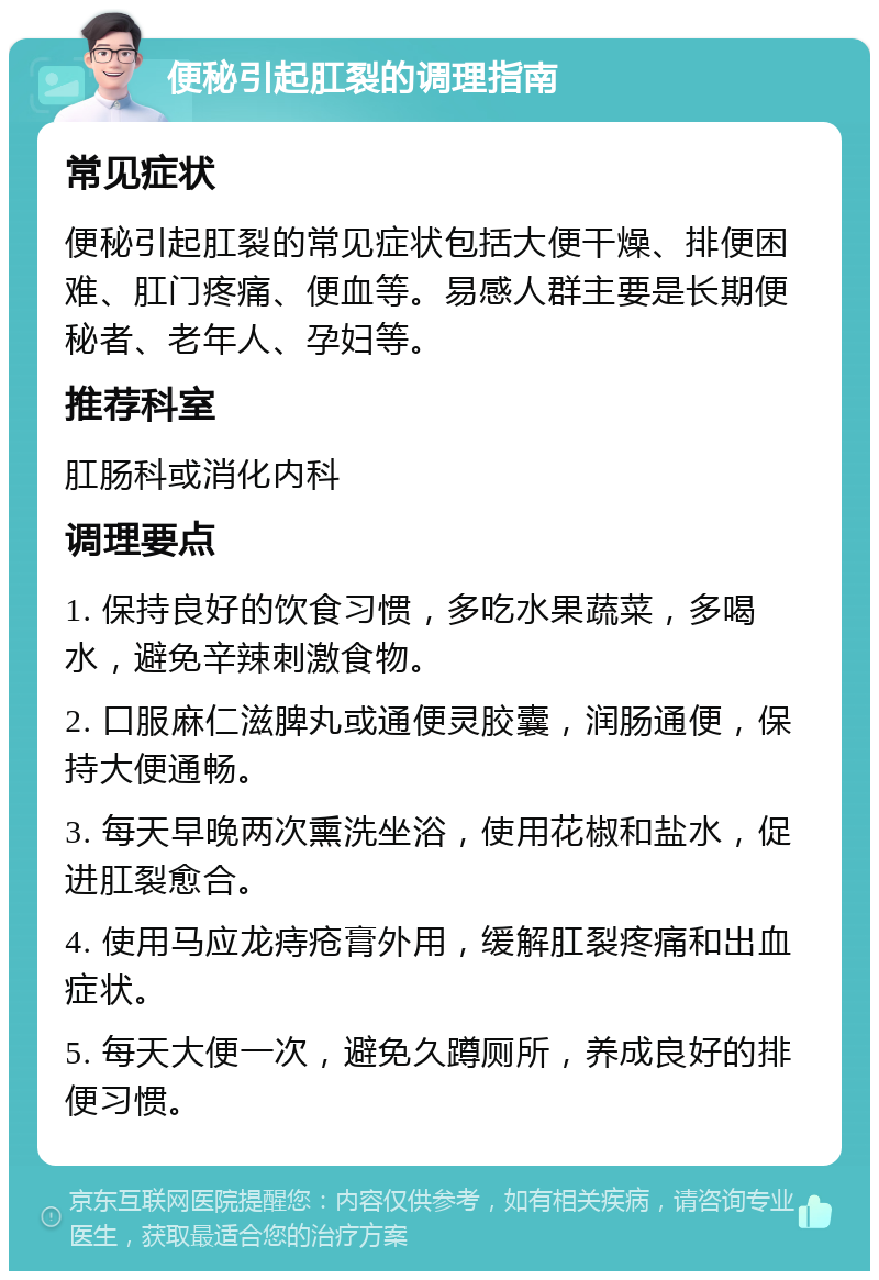 便秘引起肛裂的调理指南 常见症状 便秘引起肛裂的常见症状包括大便干燥、排便困难、肛门疼痛、便血等。易感人群主要是长期便秘者、老年人、孕妇等。 推荐科室 肛肠科或消化内科 调理要点 1. 保持良好的饮食习惯，多吃水果蔬菜，多喝水，避免辛辣刺激食物。 2. 口服麻仁滋脾丸或通便灵胶囊，润肠通便，保持大便通畅。 3. 每天早晚两次熏洗坐浴，使用花椒和盐水，促进肛裂愈合。 4. 使用马应龙痔疮膏外用，缓解肛裂疼痛和出血症状。 5. 每天大便一次，避免久蹲厕所，养成良好的排便习惯。