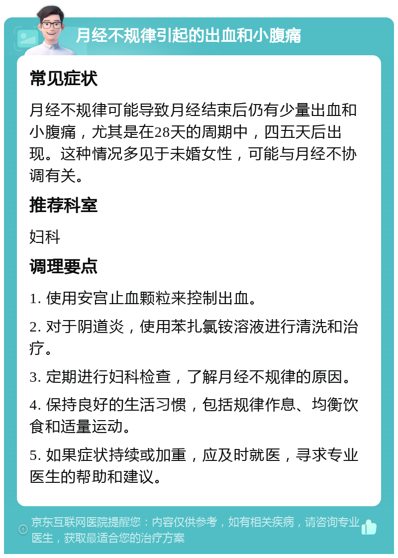 月经不规律引起的出血和小腹痛 常见症状 月经不规律可能导致月经结束后仍有少量出血和小腹痛，尤其是在28天的周期中，四五天后出现。这种情况多见于未婚女性，可能与月经不协调有关。 推荐科室 妇科 调理要点 1. 使用安宫止血颗粒来控制出血。 2. 对于阴道炎，使用苯扎氯铵溶液进行清洗和治疗。 3. 定期进行妇科检查，了解月经不规律的原因。 4. 保持良好的生活习惯，包括规律作息、均衡饮食和适量运动。 5. 如果症状持续或加重，应及时就医，寻求专业医生的帮助和建议。