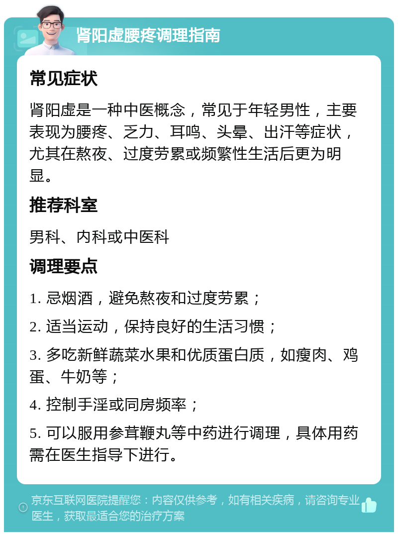 肾阳虚腰疼调理指南 常见症状 肾阳虚是一种中医概念，常见于年轻男性，主要表现为腰疼、乏力、耳鸣、头晕、出汗等症状，尤其在熬夜、过度劳累或频繁性生活后更为明显。 推荐科室 男科、内科或中医科 调理要点 1. 忌烟酒，避免熬夜和过度劳累； 2. 适当运动，保持良好的生活习惯； 3. 多吃新鲜蔬菜水果和优质蛋白质，如瘦肉、鸡蛋、牛奶等； 4. 控制手淫或同房频率； 5. 可以服用参茸鞭丸等中药进行调理，具体用药需在医生指导下进行。