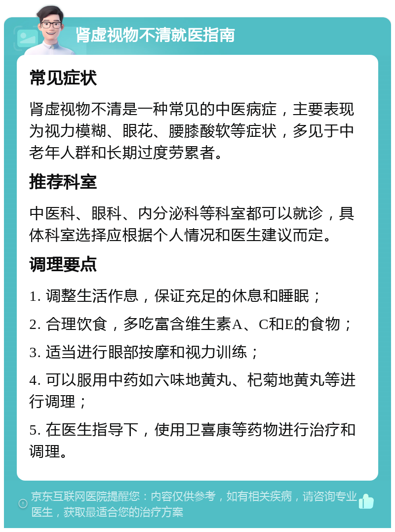 肾虚视物不清就医指南 常见症状 肾虚视物不清是一种常见的中医病症，主要表现为视力模糊、眼花、腰膝酸软等症状，多见于中老年人群和长期过度劳累者。 推荐科室 中医科、眼科、内分泌科等科室都可以就诊，具体科室选择应根据个人情况和医生建议而定。 调理要点 1. 调整生活作息，保证充足的休息和睡眠； 2. 合理饮食，多吃富含维生素A、C和E的食物； 3. 适当进行眼部按摩和视力训练； 4. 可以服用中药如六味地黄丸、杞菊地黄丸等进行调理； 5. 在医生指导下，使用卫喜康等药物进行治疗和调理。