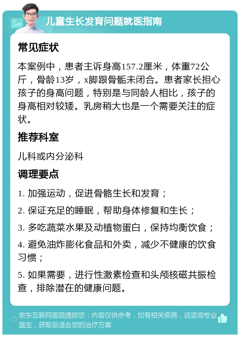 儿童生长发育问题就医指南 常见症状 本案例中，患者主诉身高157.2厘米，体重72公斤，骨龄13岁，x脚跟骨骺未闭合。患者家长担心孩子的身高问题，特别是与同龄人相比，孩子的身高相对较矮。乳房稍大也是一个需要关注的症状。 推荐科室 儿科或内分泌科 调理要点 1. 加强运动，促进骨骼生长和发育； 2. 保证充足的睡眠，帮助身体修复和生长； 3. 多吃蔬菜水果及动植物蛋白，保持均衡饮食； 4. 避免油炸膨化食品和外卖，减少不健康的饮食习惯； 5. 如果需要，进行性激素检查和头颅核磁共振检查，排除潜在的健康问题。