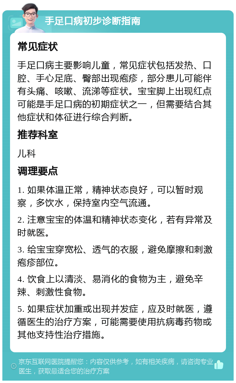 手足口病初步诊断指南 常见症状 手足口病主要影响儿童，常见症状包括发热、口腔、手心足底、臀部出现疱疹，部分患儿可能伴有头痛、咳嗽、流涕等症状。宝宝脚上出现红点可能是手足口病的初期症状之一，但需要结合其他症状和体征进行综合判断。 推荐科室 儿科 调理要点 1. 如果体温正常，精神状态良好，可以暂时观察，多饮水，保持室内空气流通。 2. 注意宝宝的体温和精神状态变化，若有异常及时就医。 3. 给宝宝穿宽松、透气的衣服，避免摩擦和刺激疱疹部位。 4. 饮食上以清淡、易消化的食物为主，避免辛辣、刺激性食物。 5. 如果症状加重或出现并发症，应及时就医，遵循医生的治疗方案，可能需要使用抗病毒药物或其他支持性治疗措施。