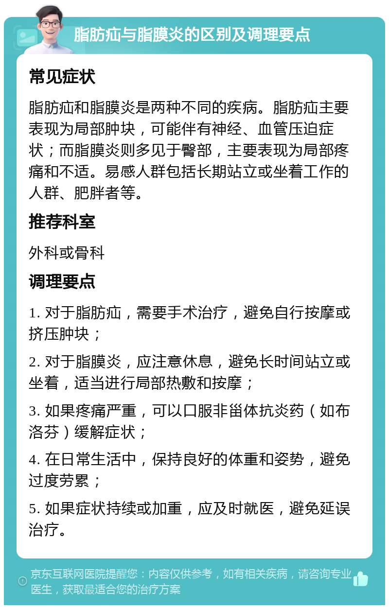 脂肪疝与脂膜炎的区别及调理要点 常见症状 脂肪疝和脂膜炎是两种不同的疾病。脂肪疝主要表现为局部肿块，可能伴有神经、血管压迫症状；而脂膜炎则多见于臀部，主要表现为局部疼痛和不适。易感人群包括长期站立或坐着工作的人群、肥胖者等。 推荐科室 外科或骨科 调理要点 1. 对于脂肪疝，需要手术治疗，避免自行按摩或挤压肿块； 2. 对于脂膜炎，应注意休息，避免长时间站立或坐着，适当进行局部热敷和按摩； 3. 如果疼痛严重，可以口服非甾体抗炎药（如布洛芬）缓解症状； 4. 在日常生活中，保持良好的体重和姿势，避免过度劳累； 5. 如果症状持续或加重，应及时就医，避免延误治疗。