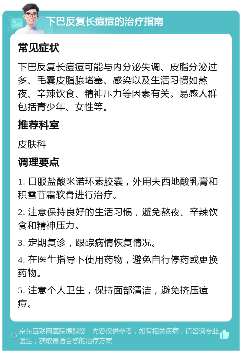 下巴反复长痘痘的治疗指南 常见症状 下巴反复长痘痘可能与内分泌失调、皮脂分泌过多、毛囊皮脂腺堵塞、感染以及生活习惯如熬夜、辛辣饮食、精神压力等因素有关。易感人群包括青少年、女性等。 推荐科室 皮肤科 调理要点 1. 口服盐酸米诺环素胶囊，外用夫西地酸乳膏和积雪苷霜软膏进行治疗。 2. 注意保持良好的生活习惯，避免熬夜、辛辣饮食和精神压力。 3. 定期复诊，跟踪病情恢复情况。 4. 在医生指导下使用药物，避免自行停药或更换药物。 5. 注意个人卫生，保持面部清洁，避免挤压痘痘。