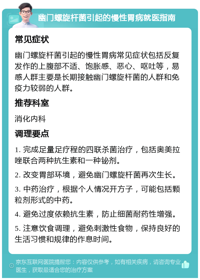 幽门螺旋杆菌引起的慢性胃病就医指南 常见症状 幽门螺旋杆菌引起的慢性胃病常见症状包括反复发作的上腹部不适、饱胀感、恶心、呕吐等，易感人群主要是长期接触幽门螺旋杆菌的人群和免疫力较弱的人群。 推荐科室 消化内科 调理要点 1. 完成足量足疗程的四联杀菌治疗，包括奥美拉唑联合两种抗生素和一种铋剂。 2. 改变胃部环境，避免幽门螺旋杆菌再次生长。 3. 中药治疗，根据个人情况开方子，可能包括颗粒剂形式的中药。 4. 避免过度依赖抗生素，防止细菌耐药性增强。 5. 注意饮食调理，避免刺激性食物，保持良好的生活习惯和规律的作息时间。