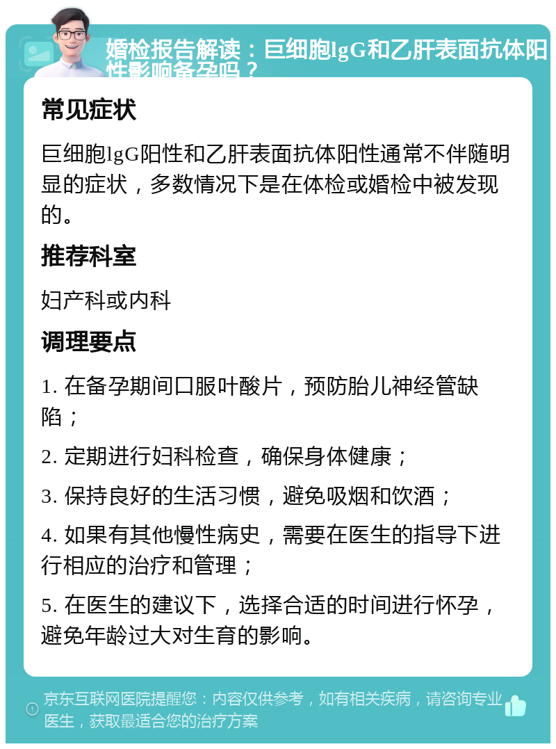 婚检报告解读：巨细胞lgG和乙肝表面抗体阳性影响备孕吗？ 常见症状 巨细胞lgG阳性和乙肝表面抗体阳性通常不伴随明显的症状，多数情况下是在体检或婚检中被发现的。 推荐科室 妇产科或内科 调理要点 1. 在备孕期间口服叶酸片，预防胎儿神经管缺陷； 2. 定期进行妇科检查，确保身体健康； 3. 保持良好的生活习惯，避免吸烟和饮酒； 4. 如果有其他慢性病史，需要在医生的指导下进行相应的治疗和管理； 5. 在医生的建议下，选择合适的时间进行怀孕，避免年龄过大对生育的影响。