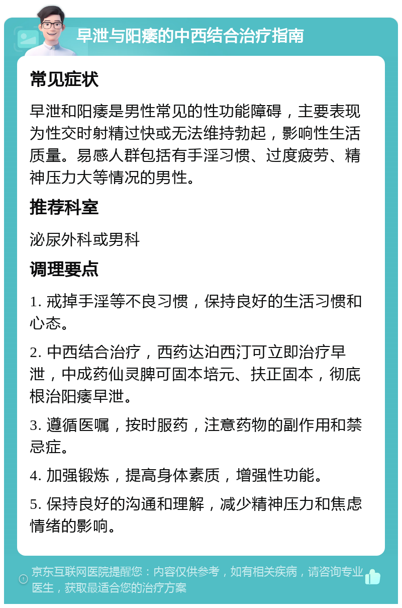 早泄与阳痿的中西结合治疗指南 常见症状 早泄和阳痿是男性常见的性功能障碍，主要表现为性交时射精过快或无法维持勃起，影响性生活质量。易感人群包括有手淫习惯、过度疲劳、精神压力大等情况的男性。 推荐科室 泌尿外科或男科 调理要点 1. 戒掉手淫等不良习惯，保持良好的生活习惯和心态。 2. 中西结合治疗，西药达泊西汀可立即治疗早泄，中成药仙灵脾可固本培元、扶正固本，彻底根治阳痿早泄。 3. 遵循医嘱，按时服药，注意药物的副作用和禁忌症。 4. 加强锻炼，提高身体素质，增强性功能。 5. 保持良好的沟通和理解，减少精神压力和焦虑情绪的影响。