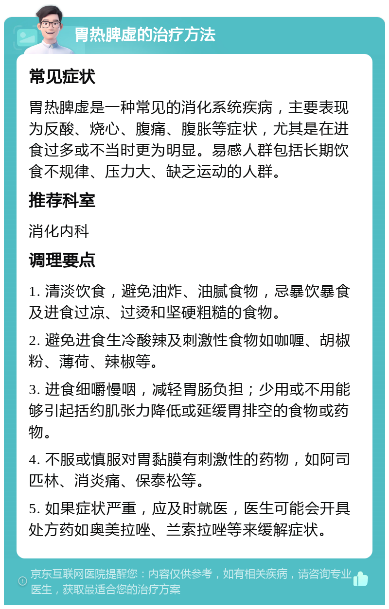 胃热脾虚的治疗方法 常见症状 胃热脾虚是一种常见的消化系统疾病，主要表现为反酸、烧心、腹痛、腹胀等症状，尤其是在进食过多或不当时更为明显。易感人群包括长期饮食不规律、压力大、缺乏运动的人群。 推荐科室 消化内科 调理要点 1. 清淡饮食，避免油炸、油腻食物，忌暴饮暴食及进食过凉、过烫和坚硬粗糙的食物。 2. 避免进食生冷酸辣及刺激性食物如咖喱、胡椒粉、薄荷、辣椒等。 3. 进食细嚼慢咽，减轻胃肠负担；少用或不用能够引起括约肌张力降低或延缓胃排空的食物或药物。 4. 不服或慎服对胃黏膜有刺激性的药物，如阿司匹林、消炎痛、保泰松等。 5. 如果症状严重，应及时就医，医生可能会开具处方药如奥美拉唑、兰索拉唑等来缓解症状。