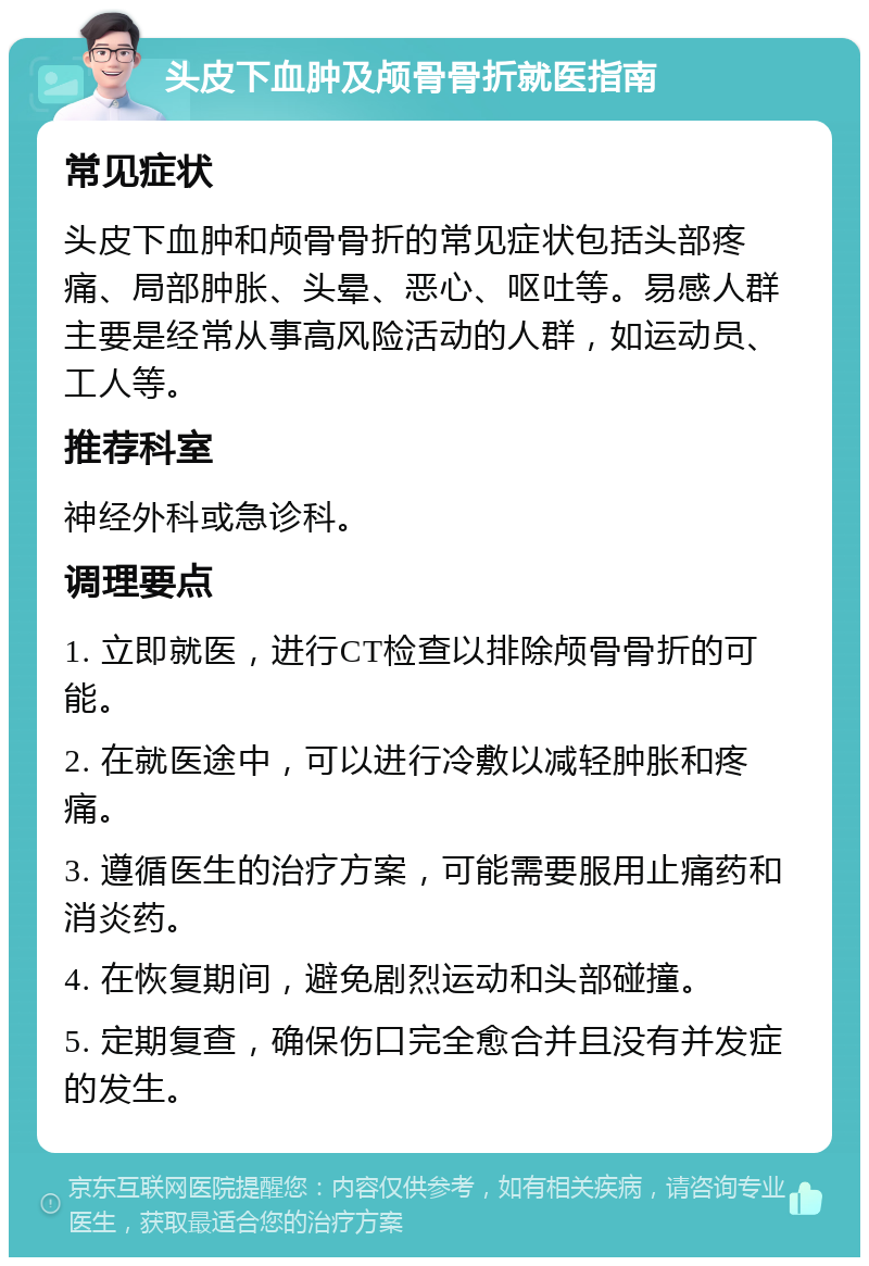 头皮下血肿及颅骨骨折就医指南 常见症状 头皮下血肿和颅骨骨折的常见症状包括头部疼痛、局部肿胀、头晕、恶心、呕吐等。易感人群主要是经常从事高风险活动的人群，如运动员、工人等。 推荐科室 神经外科或急诊科。 调理要点 1. 立即就医，进行CT检查以排除颅骨骨折的可能。 2. 在就医途中，可以进行冷敷以减轻肿胀和疼痛。 3. 遵循医生的治疗方案，可能需要服用止痛药和消炎药。 4. 在恢复期间，避免剧烈运动和头部碰撞。 5. 定期复查，确保伤口完全愈合并且没有并发症的发生。