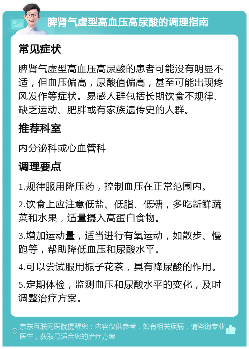 脾肾气虚型高血压高尿酸的调理指南 常见症状 脾肾气虚型高血压高尿酸的患者可能没有明显不适，但血压偏高，尿酸值偏高，甚至可能出现疼风发作等症状。易感人群包括长期饮食不规律、缺乏运动、肥胖或有家族遗传史的人群。 推荐科室 内分泌科或心血管科 调理要点 1.规律服用降压药，控制血压在正常范围内。 2.饮食上应注意低盐、低脂、低糖，多吃新鲜蔬菜和水果，适量摄入高蛋白食物。 3.增加运动量，适当进行有氧运动，如散步、慢跑等，帮助降低血压和尿酸水平。 4.可以尝试服用栀子花茶，具有降尿酸的作用。 5.定期体检，监测血压和尿酸水平的变化，及时调整治疗方案。