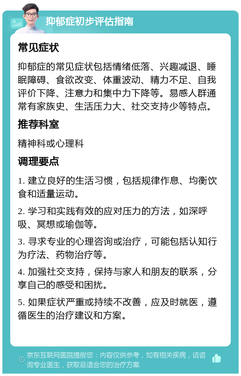 抑郁症初步评估指南 常见症状 抑郁症的常见症状包括情绪低落、兴趣减退、睡眠障碍、食欲改变、体重波动、精力不足、自我评价下降、注意力和集中力下降等。易感人群通常有家族史、生活压力大、社交支持少等特点。 推荐科室 精神科或心理科 调理要点 1. 建立良好的生活习惯，包括规律作息、均衡饮食和适量运动。 2. 学习和实践有效的应对压力的方法，如深呼吸、冥想或瑜伽等。 3. 寻求专业的心理咨询或治疗，可能包括认知行为疗法、药物治疗等。 4. 加强社交支持，保持与家人和朋友的联系，分享自己的感受和困扰。 5. 如果症状严重或持续不改善，应及时就医，遵循医生的治疗建议和方案。