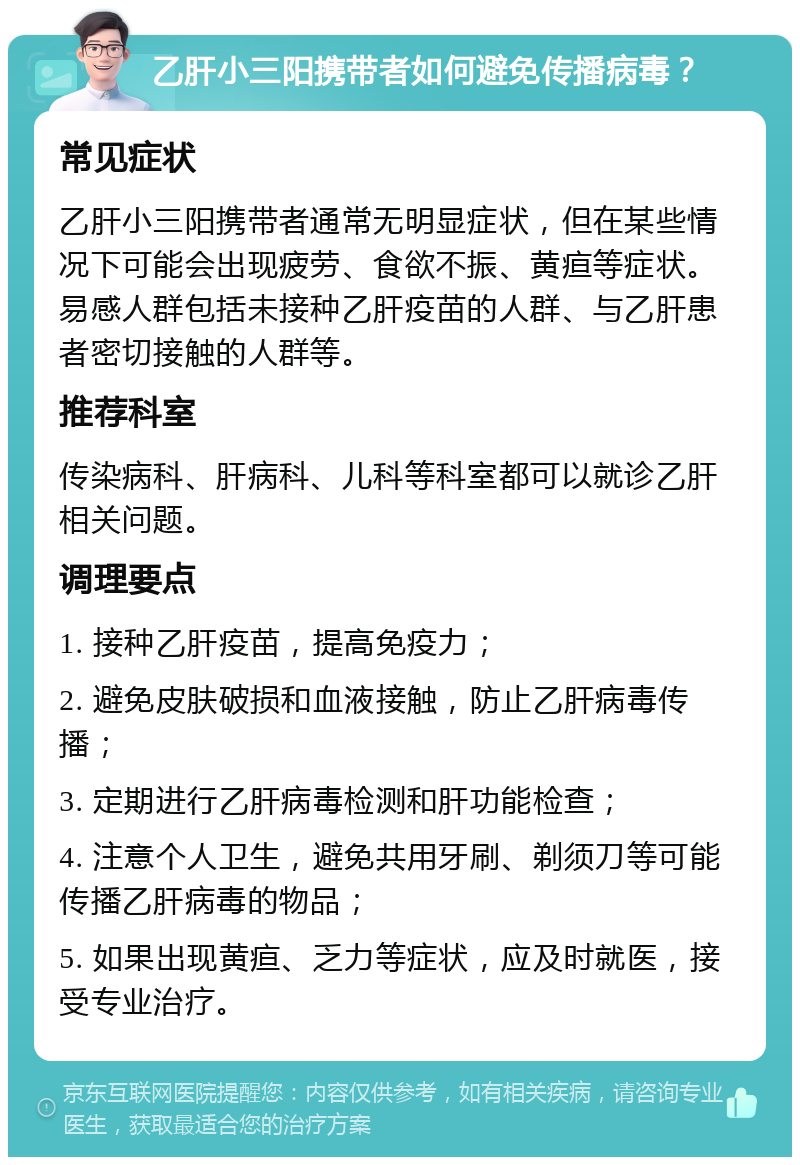 乙肝小三阳携带者如何避免传播病毒？ 常见症状 乙肝小三阳携带者通常无明显症状，但在某些情况下可能会出现疲劳、食欲不振、黄疸等症状。易感人群包括未接种乙肝疫苗的人群、与乙肝患者密切接触的人群等。 推荐科室 传染病科、肝病科、儿科等科室都可以就诊乙肝相关问题。 调理要点 1. 接种乙肝疫苗，提高免疫力； 2. 避免皮肤破损和血液接触，防止乙肝病毒传播； 3. 定期进行乙肝病毒检测和肝功能检查； 4. 注意个人卫生，避免共用牙刷、剃须刀等可能传播乙肝病毒的物品； 5. 如果出现黄疸、乏力等症状，应及时就医，接受专业治疗。