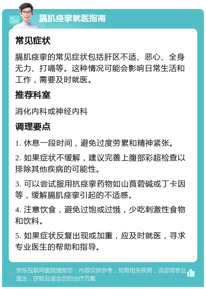 膈肌痉挛就医指南 常见症状 膈肌痉挛的常见症状包括肝区不适、恶心、全身无力、打嗝等。这种情况可能会影响日常生活和工作，需要及时就医。 推荐科室 消化内科或神经内科 调理要点 1. 休息一段时间，避免过度劳累和精神紧张。 2. 如果症状不缓解，建议完善上腹部彩超检查以排除其他疾病的可能性。 3. 可以尝试服用抗痉挛药物如山莨菪碱或丁卡因等，缓解膈肌痉挛引起的不适感。 4. 注意饮食，避免过饱或过饿，少吃刺激性食物和饮料。 5. 如果症状反复出现或加重，应及时就医，寻求专业医生的帮助和指导。