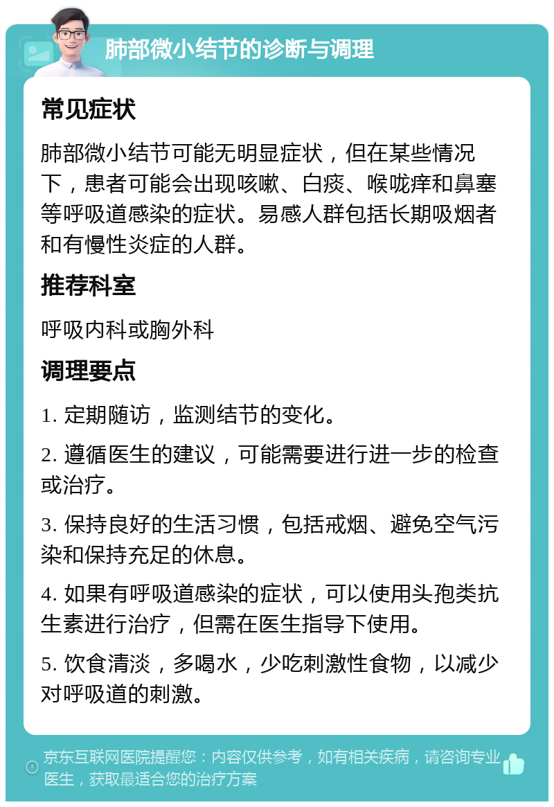 肺部微小结节的诊断与调理 常见症状 肺部微小结节可能无明显症状，但在某些情况下，患者可能会出现咳嗽、白痰、喉咙痒和鼻塞等呼吸道感染的症状。易感人群包括长期吸烟者和有慢性炎症的人群。 推荐科室 呼吸内科或胸外科 调理要点 1. 定期随访，监测结节的变化。 2. 遵循医生的建议，可能需要进行进一步的检查或治疗。 3. 保持良好的生活习惯，包括戒烟、避免空气污染和保持充足的休息。 4. 如果有呼吸道感染的症状，可以使用头孢类抗生素进行治疗，但需在医生指导下使用。 5. 饮食清淡，多喝水，少吃刺激性食物，以减少对呼吸道的刺激。