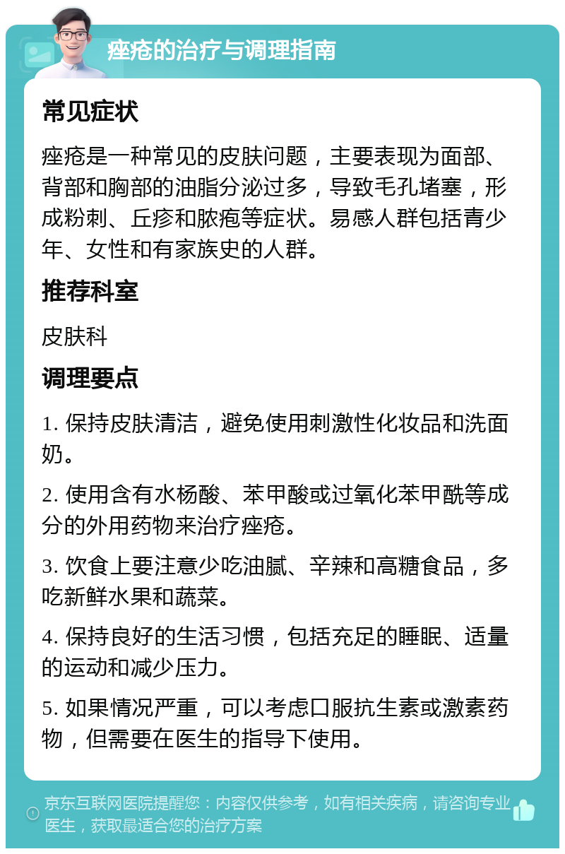 痤疮的治疗与调理指南 常见症状 痤疮是一种常见的皮肤问题，主要表现为面部、背部和胸部的油脂分泌过多，导致毛孔堵塞，形成粉刺、丘疹和脓疱等症状。易感人群包括青少年、女性和有家族史的人群。 推荐科室 皮肤科 调理要点 1. 保持皮肤清洁，避免使用刺激性化妆品和洗面奶。 2. 使用含有水杨酸、苯甲酸或过氧化苯甲酰等成分的外用药物来治疗痤疮。 3. 饮食上要注意少吃油腻、辛辣和高糖食品，多吃新鲜水果和蔬菜。 4. 保持良好的生活习惯，包括充足的睡眠、适量的运动和减少压力。 5. 如果情况严重，可以考虑口服抗生素或激素药物，但需要在医生的指导下使用。