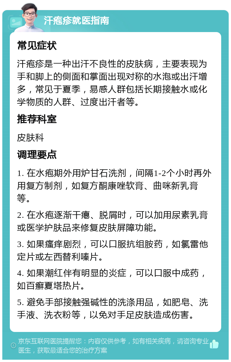 汗疱疹就医指南 常见症状 汗疱疹是一种出汗不良性的皮肤病，主要表现为手和脚上的侧面和掌面出现对称的水泡或出汗增多，常见于夏季，易感人群包括长期接触水或化学物质的人群、过度出汗者等。 推荐科室 皮肤科 调理要点 1. 在水疱期外用炉甘石洗剂，间隔1-2个小时再外用复方制剂，如复方酮康唑软膏、曲咪新乳膏等。 2. 在水疱逐渐干瘪、脱屑时，可以加用尿素乳膏或医学护肤品来修复皮肤屏障功能。 3. 如果瘙痒剧烈，可以口服抗组胺药，如氯雷他定片或左西替利嗪片。 4. 如果潮红伴有明显的炎症，可以口服中成药，如百癣夏塔热片。 5. 避免手部接触强碱性的洗涤用品，如肥皂、洗手液、洗衣粉等，以免对手足皮肤造成伤害。